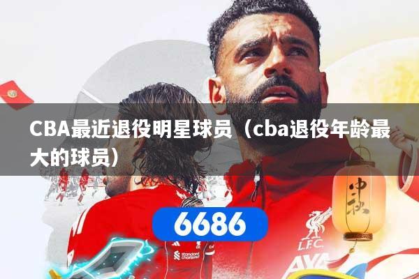 CBA最近退役明星球员(cba退役年龄最大的球员)