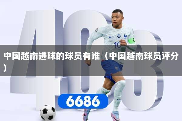 中国越南进球的球员有谁(中国越南球员评分)