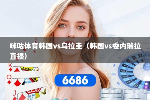 咪咕体育韩国vs乌拉圭(韩国vs委内瑞拉直播)