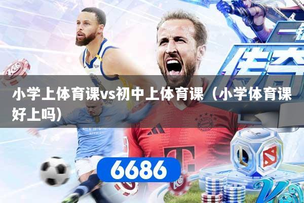 小学上体育课vs初中上体育课（小学体育课好上吗）