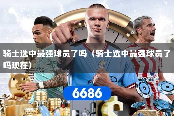 详细阅读:骑士选中最强球员了吗(骑士选中最强球员了吗现在) 骑士选中最强球员了吗(骑士选中最强球员了吗现在)