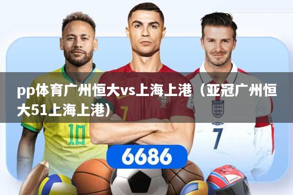 pp体育广州恒大vs上海上港（亚冠广州恒大51上海上港）
