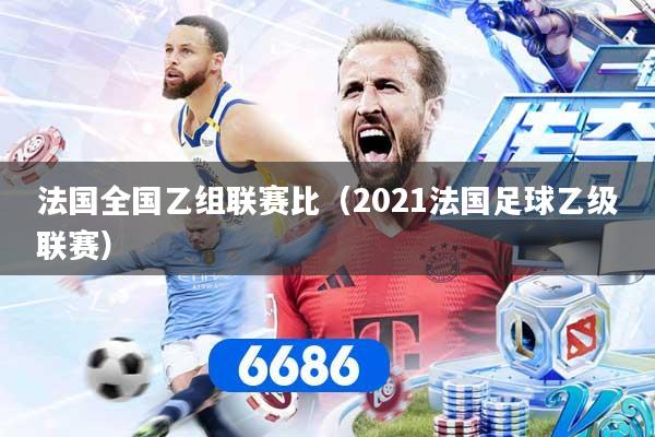 法国全国乙组联赛比（2021法国足球乙级联赛）