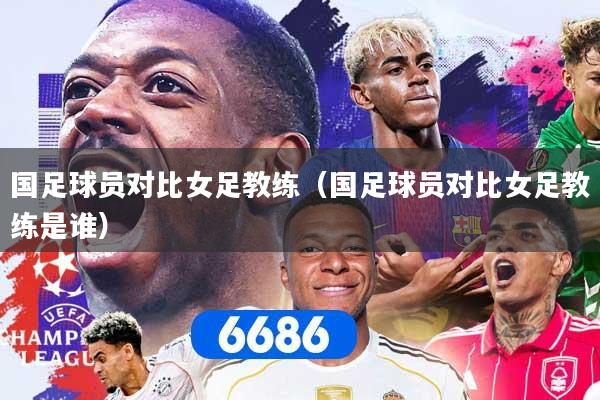 国足球员对比女足教练（国足球员对比女足教练是谁）