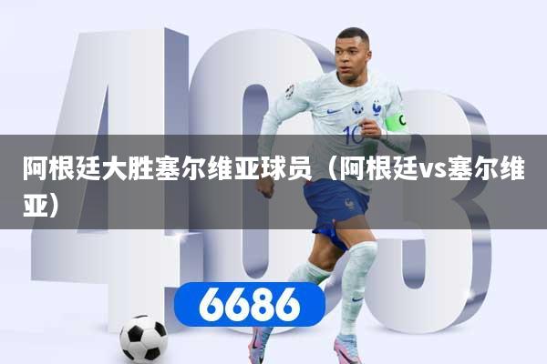 阿根廷大胜塞尔维亚球员（阿根廷vs塞尔维亚）