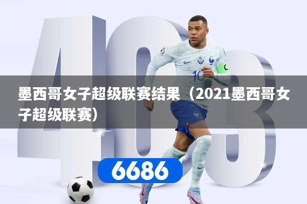墨西哥女子超级联赛结果（2021墨西哥女子超级联赛）