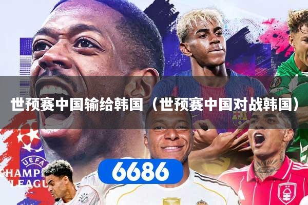 世预赛中国输给韩国（世预赛中国对战韩国）