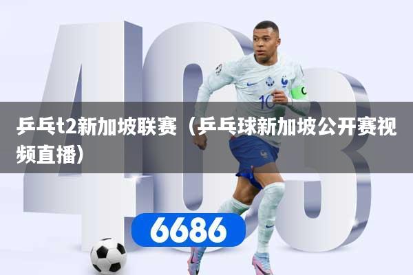 乒乓t2新加坡联赛（乒乓球新加坡公开赛视频直播）